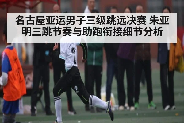 名古屋亚运男子三级跳远决赛 朱亚明三跳节奏与助跑衔接细节分析