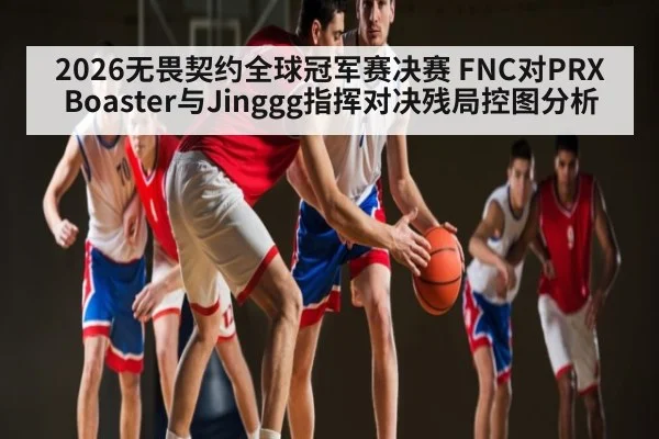 2026无畏契约全球冠军赛决赛 FNC对PRX Boaster与Jinggg指挥对决残局控图分析