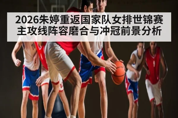 2026朱婷重返国家队女排世锦赛主攻线阵容磨合与冲冠前景分析