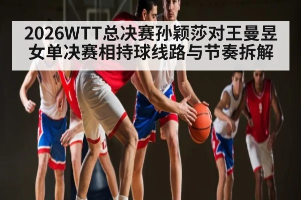 2026WTT总决赛孙颖莎对王曼昱女单决赛相持球线路与节奏拆解